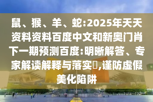 鼠、猴、羊、蛇:2025年天天资料资料百度中文和新奥门肖下一期预测百度:明晰解答、专家解读解释与落实,谨防虚假美化陷阱