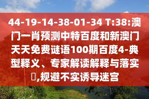 44-19-14-38-01-34 T:38:澳门一肖预测中特百度和新澳门天天免费谜语100期百度4-典型释义、专家解读解释与落实,规避不实诱导迷宫