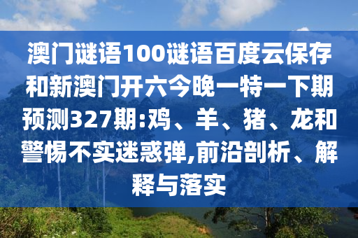 澳门谜语100谜语百度云保存和新澳门开六今晚一特一下期预测327期:鸡、羊、猪、龙和警惕不实迷惑弹,前沿剖析、解释与落实
