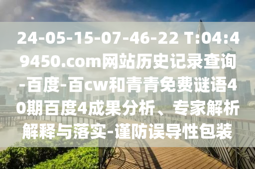24-05-15-07-46-22 T:04:49450.com网站历史记录查询-百度-百cw和青青免费谜语40期百度4成果分析、专家解析解释与落实-谨防误导性包装