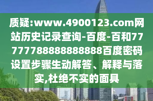 质疑:www.4900123.com网站历史记录查询-百度-百和77777788888888888百度密码设置步骤生动解答、解释与落实,杜绝不实的面具