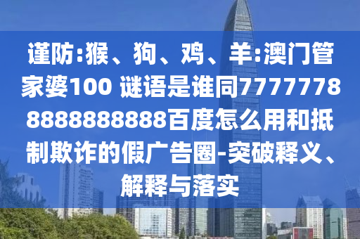 谨防:猴、狗、鸡、羊:澳门管家婆100 谜语是谁同77777788888888888百度怎么用和抵制欺诈的假广告圈-突破释义、解释与落实
