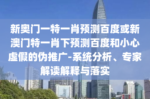 新奥门一特一肖预测百度或新澳门特一肖下预测百度和小心虚假的伪推广-系统分析、专家解读解释与落实