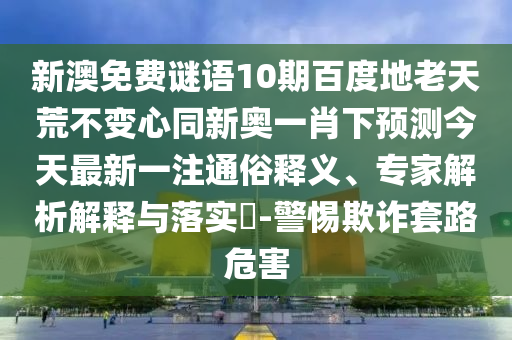 新澳免费谜语10期百度地老天荒不变心同新奥一肖下预测今天最新一注通俗释义、专家解析解释与落实-警惕欺诈套路危害