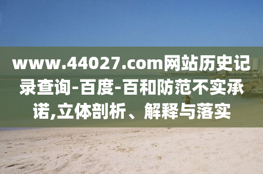 www.44027.com网站历史记录查询-百度-百和防范不实承诺,立体剖析、解释与落实