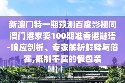 新澳门特一期预测百度影视同澳门港家婆100期准香港谜语-响应剖析、专家解析解释与落实,抵制不实的假包装