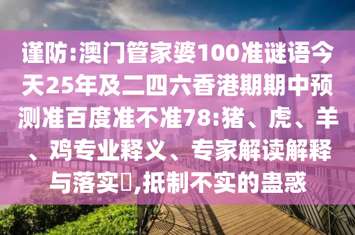 谨防:澳门管家婆100准谜语今天25年及二四六香港期期中预测准百度准不准78:猪、虎、羊、鸡专业释义、专家解读解释与落实,抵制不实的蛊惑
