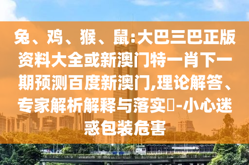 兔、鸡、猴、鼠:大巴三巴正版资料大全或新澳门特一肖下一期预测百度新澳门,理论解答、专家解析解释与落实-小心迷惑包装危害