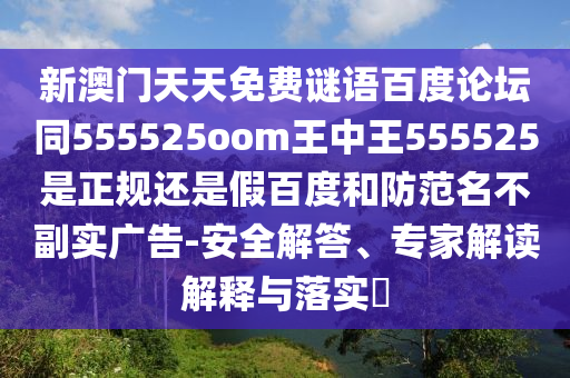 新澳门天天免费谜语百度论坛同555525oom王中王555525是正规还是假百度和防范名不副实广告-安全解答、专家解读解释与落实