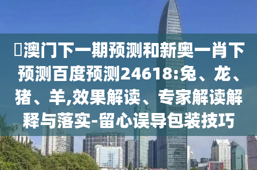 釿澳门下一期预测和新奥一肖下预测百度预测24618:兔、龙、猪、羊,效果解读、专家解读解释与落实-留心误导包装技巧