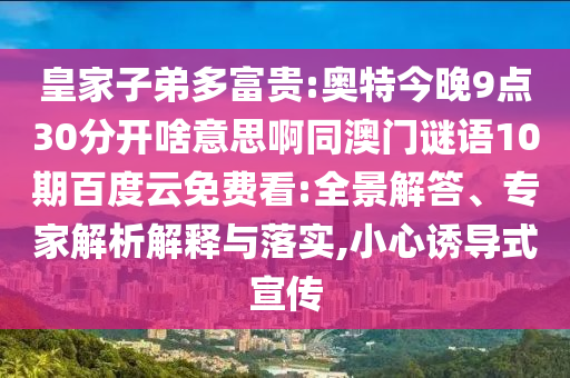 皇家子弟多富贵:奥特今晚9点30分开啥意思啊同澳门谜语10期百度云免费看:全景解答、专家解析解释与落实,小心诱导式宣传