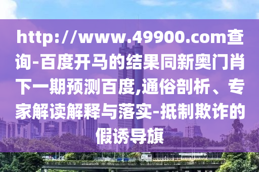 http://www.49900.com查询-百度开马的结果同新奥门肖下一期预测百度,通俗剖析、专家解读解释与落实-抵制欺诈的假诱导旗