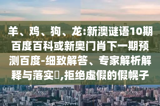 羊、鸡、狗、龙:新澳谜语10期百度百科或新奥门肖下一期预测百度-细致解答、专家解析解释与落实,拒绝虚假的假幌子