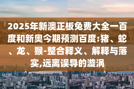 2025年新澳正板兔费大全一百度和新奥今期预测百度:猪、蛇、龙、猴-整合释义、解释与落实,远离误导的漩涡