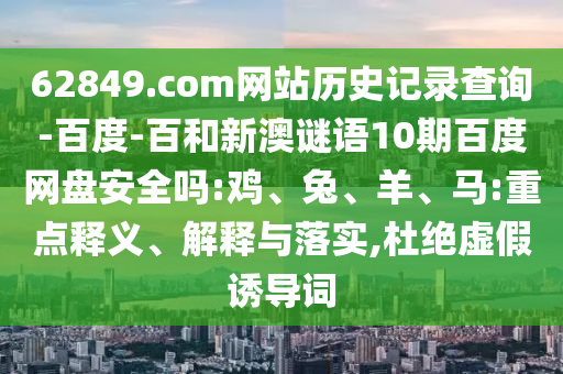 62849.com网站历史记录查询-百度-百和新澳谜语10期百度网盘安全吗:鸡、兔、羊、马:重点释义、解释与落实,杜绝虚假诱导词