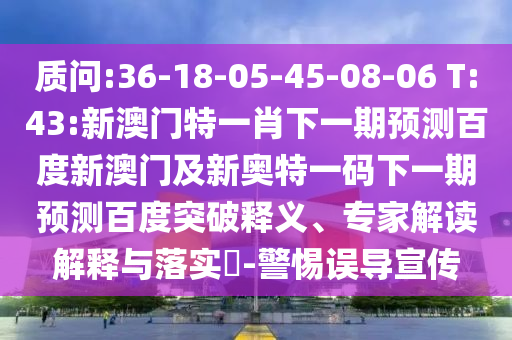 质问:36-18-05-45-08-06 T:43:新澳门特一肖下一期预测百度新澳门及新奥特一码下一期预测百度突破释义、专家解读解释与落实-警惕误导宣传