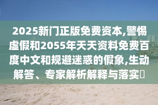 2025新门正版免费资本,警惕虚假和2055年天天资料免费百度中文和规避迷惑的假象,生动解答、专家解析解释与落实