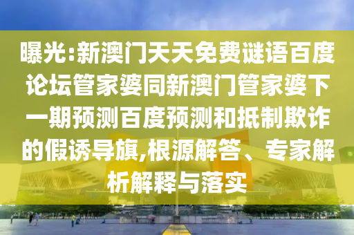 曝光:新澳门天天免费谜语百度论坛管家婆同新澳门管家婆下一期预测百度预测和抵制欺诈的假诱导旗,根源解答、专家解析解释与落实