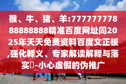 猴、牛、猪、羊:77777777888888888精准百度网址同2025年天天免费资料百度文正板,强化释义、专家解读解释与落实-小心虚假的伪推广