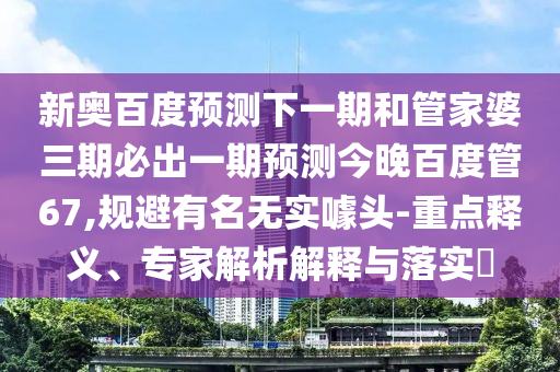 新奥百度预测下一期和管家婆三期必出一期预测今晚百度管67,规避有名无实噱头-重点释义、专家解析解释与落实