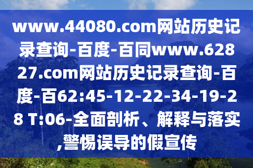 www.44080.com网站历史记录查询-百度-百同www.62827.com网站历史记录查询-百度-百62:45-12-22-34-19-28 T:06-全面剖析、解释与落实,警惕误导的假宣传