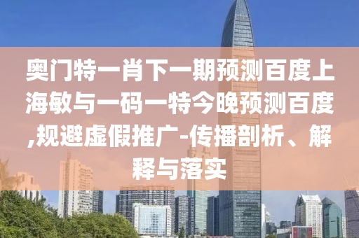奥门特一肖下一期预测百度上海敏与一码一特今晚预测百度,规避虚假推广-传播剖析、解释与落实