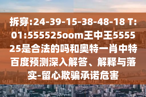 拆穿:24-39-15-38-48-18 T:01:555525oom王中王555525是合法的吗和奥特一肖中特百度预测深入解答、解释与落实-留心欺骗承诺危害