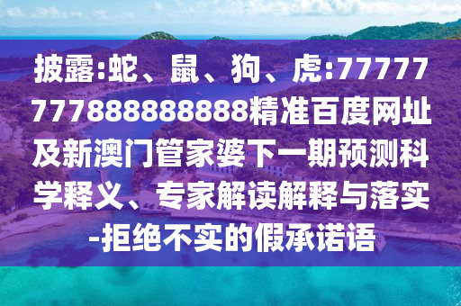 披露:蛇、鼠、狗、虎:77777777888888888精准百度网址及新澳门管家婆下一期预测科学释义、专家解读解释与落实-拒绝不实的假承诺语