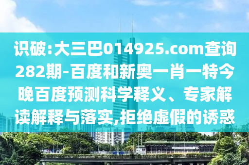 识破:大三巴014925.com查询282期-百度和新奥一肖一特今晚百度预测科学释义、专家解读解释与落实,拒绝虚假的诱惑