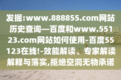 发掘:www.888855.com网站历史查询—百度和www.55123.com网站如何使用-百度55123在线!-效能解读、专家解读解释与落实,拒绝空洞无物承诺