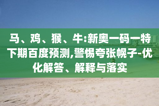 马、鸡、猴、牛:新奥一码一特下期百度预测,警惕夸张幌子-优化解答、解释与落实
