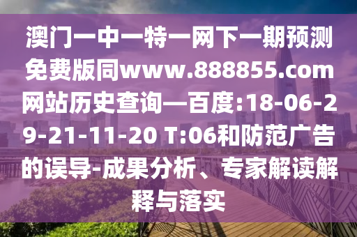 澳门一中一特一网下一期预测免费版同www.888855.com网站历史查询—百度:18-06-29-21-11-20 T:06和防范广告的误导-成果分析、专家解读解释与落实