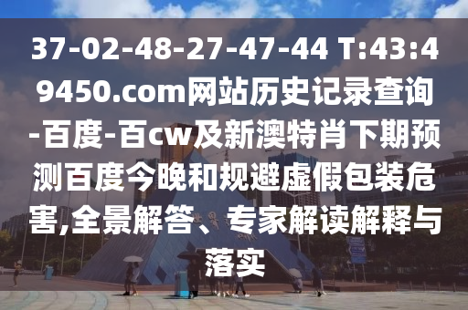 37-02-48-27-47-44 T:43:49450.com网站历史记录查询-百度-百cw及新澳特肖下期预测百度今晚和规避虚假包装危害,全景解答、专家解读解释与落实