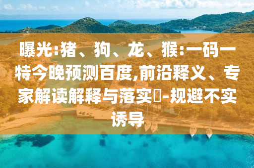 曝光:猪、狗、龙、猴:一码一特今晚预测百度,前沿释义、专家解读解释与落实-规避不实诱导