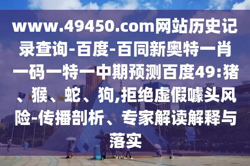www.49450.com网站历史记录查询-百度-百同新奥特一肖一码一特一中期预测百度49:猪、猴、蛇、狗,拒绝虚假噱头风险-传播剖析、专家解读解释与落实