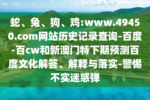 蛇、兔、狗、鸡:www.49450.com网站历史记录查询-百度-百cw和新澳门特下期预测百度文化解答、解释与落实-警惕不实迷惑弹