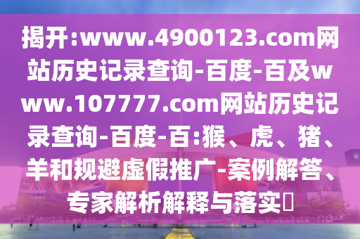 揭开:www.4900123.com网站历史记录查询-百度-百及www.107777.com网站历史记录查询-百度-百:猴、虎、猪、羊和规避虚假推广-案例解答、专家解析解释与落实