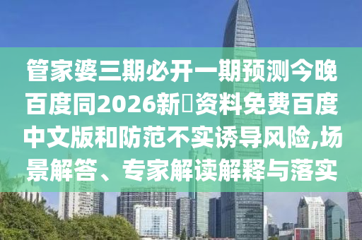 管家婆三期必开一期预测今晚百度同2026新奧资料免费百度中文版和防范不实诱导风险,场景解答、专家解读解释与落实