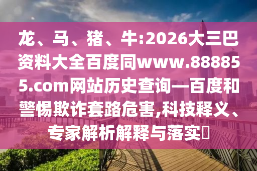 龙、马、猪、牛:2026大三巴资料大全百度同www.888855.com网站历史查询—百度和警惕欺诈套路危害,科技释义、专家解析解释与落实