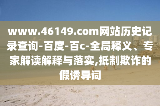 www.46149.com网站历史记录查询-百度-百c-全局释义、专家解读解释与落实,抵制欺诈的假诱导词
