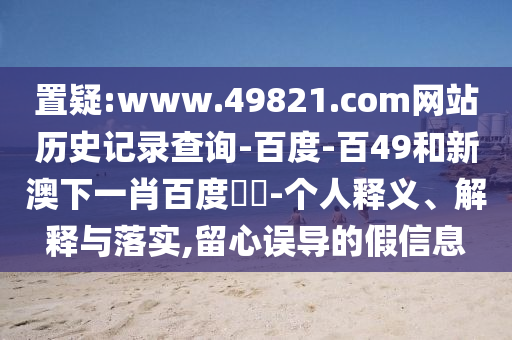 置疑:www.49821.com网站历史记录查询-百度-百49和新澳下一肖百度預測-个人释义、解释与落实,留心误导的假信息