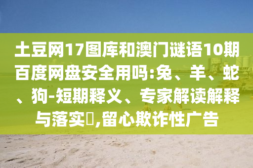 土豆网17图库和澳门谜语10期百度网盘安全用吗:兔、羊、蛇、狗-短期释义、专家解读解释与落实,留心欺诈性广告