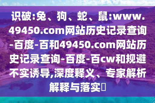 识破:兔、狗、蛇、鼠:www.49450.com网站历史记录查询-百度-百和49450.com网站历史记录查询-百度-百cw和规避不实诱导,深度释义、专家解析解释与落实