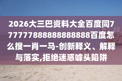 2026大三巴资料大全百度同777777888888888888百度怎么搜一肖一马-创新释义、解释与落实,拒绝迷惑噱头陷阱