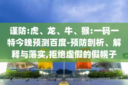 谨防:虎、龙、牛、猴:一码一特今晚预测百度-预防剖析、解释与落实,拒绝虚假的假幌子