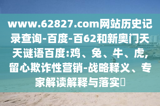 www.62827.com网站历史记录查询-百度-百62和新奥门天天谜语百度:鸡、兔、牛、虎,留心欺诈性营销-战略释义、专家解读解释与落实
