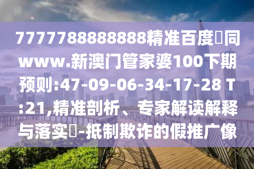 7777788888888精准百度網同www.新澳门管家婆100下期预则:47-09-06-34-17-28 T:21,精准剖析、专家解读解释与落实-抵制欺诈的假推广像