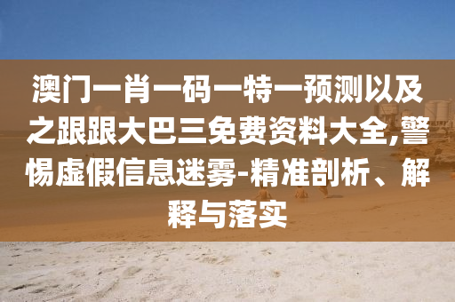 澳门一肖一码一特一预测以及之跟跟大巴三免费资料大全,警惕虚假信息迷雾-精准剖析、解释与落实