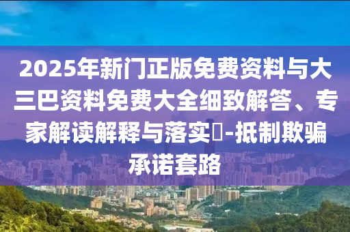 2025年新门正版免费资料与大三巴资料免费大全细致解答、专家解读解释与落实-抵制欺骗承诺套路