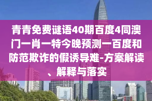 青青免费谜语40期百度4同澳门一肖一特今晚预测一百度和防范欺诈的假诱导难-方案解读、解释与落实